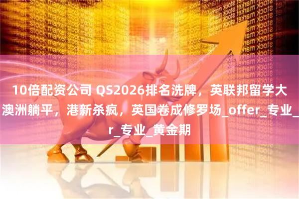10倍配资公司 QS2026排名洗牌，英联邦留学大地震！澳洲躺平，港新杀疯，英国卷成修罗场_offer_专业_黄金期