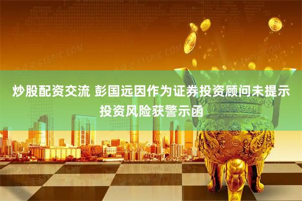 炒股配资交流 彭国远因作为证券投资顾问未提示投资风险获警示函
