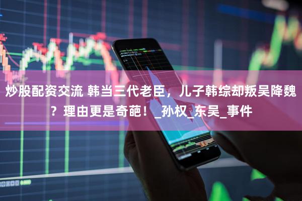 炒股配资交流 韩当三代老臣，儿子韩综却叛吴降魏？理由更是奇葩！_孙权_东吴_事件