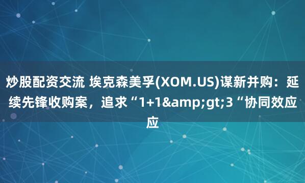 炒股配资交流 埃克森美孚(XOM.US)谋新并购：延续先锋收购案，追求“1+1&gt;3“协同效应