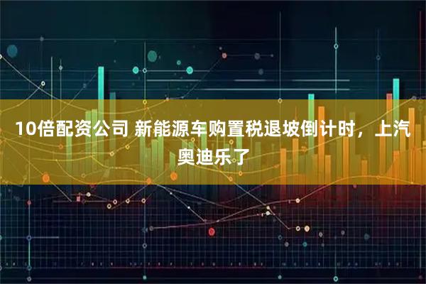 10倍配资公司 新能源车购置税退坡倒计时，上汽奥迪乐了