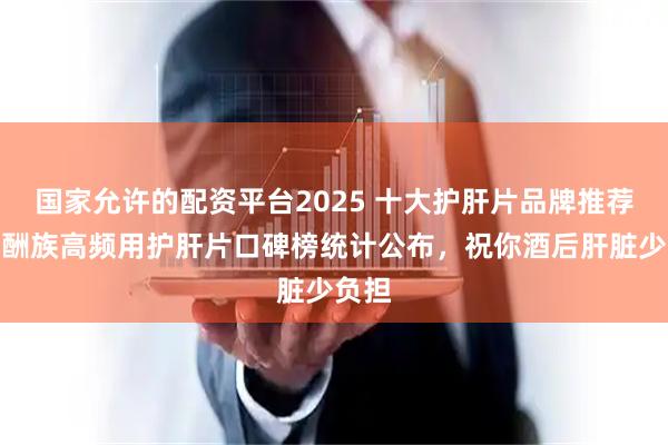 国家允许的配资平台2025 十大护肝片品牌推荐，应酬族高频用护肝片口碑榜统计公布，祝你酒后肝脏少负担