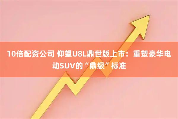 10倍配资公司 仰望U8L鼎世版上市：重塑豪华电动SUV的“鼎级”标准