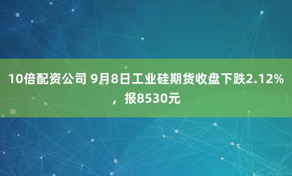 10倍配资公司 9月8日工业硅期货收盘下跌2.12%，报8530元