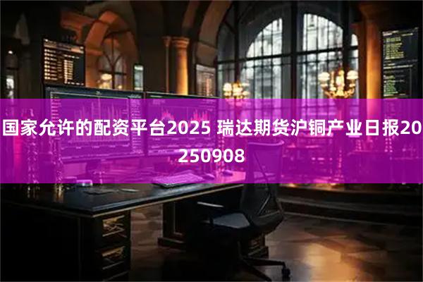 国家允许的配资平台2025 瑞达期货沪铜产业日报20250908