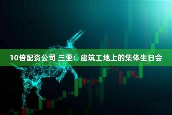 10倍配资公司 三亚：建筑工地上的集体生日会