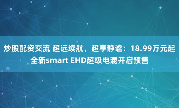 炒股配资交流 超远续航，超享静谧：18.99万元起全新smart EHD超级电混开启预售