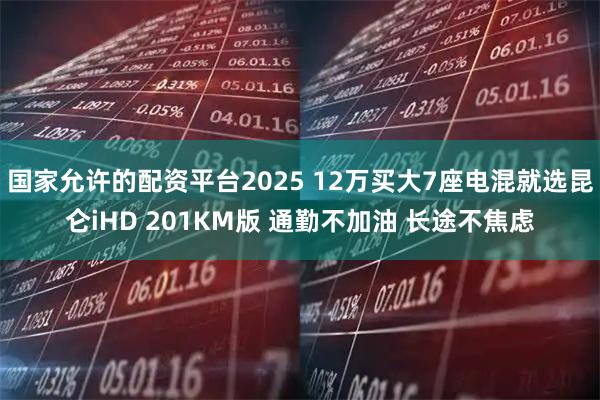国家允许的配资平台2025 12万买大7座电混就选昆仑iHD 201KM版 通勤不加油 长途不焦虑