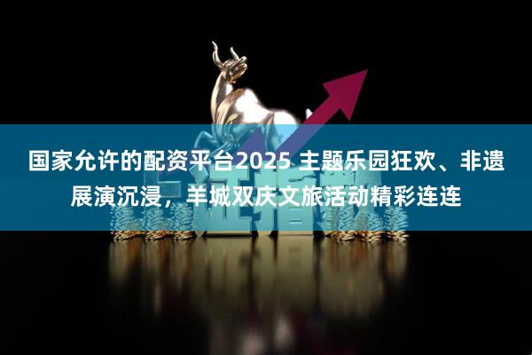 国家允许的配资平台2025 主题乐园狂欢、非遗展演沉浸，羊城双庆文旅活动精彩连连