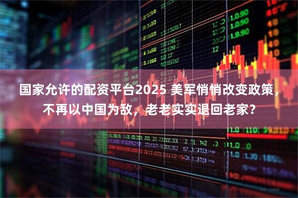 国家允许的配资平台2025 美军悄悄改变政策，不再以中国为敌，老老实实退回老家？
