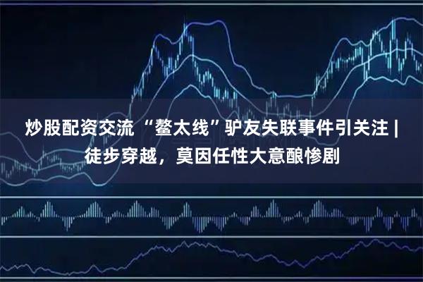 炒股配资交流 “鳌太线”驴友失联事件引关注 |徒步穿越，莫因任性大意酿惨剧