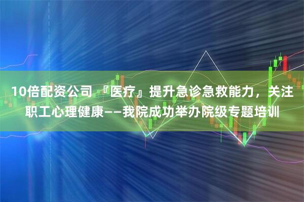 10倍配资公司 『医疗』提升急诊急救能力，关注职工心理健康——我院成功举办院级专题培训