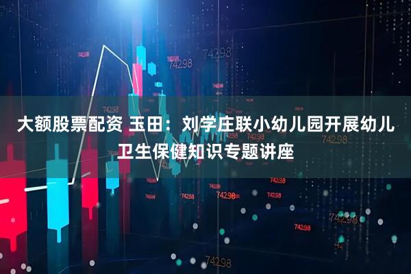大额股票配资 玉田：刘学庄联小幼儿园开展幼儿卫生保健知识专题讲座
