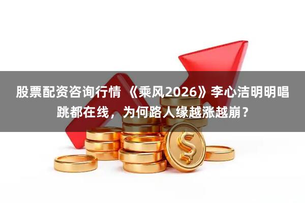 股票配资咨询行情 《乘风2026》李心洁明明唱跳都在线，为何路人缘越涨越崩？