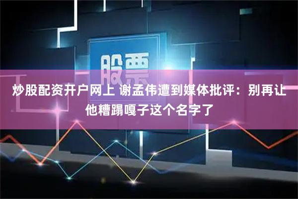 炒股配资开户网上 谢孟伟遭到媒体批评：别再让他糟蹋嘎子这个名字了