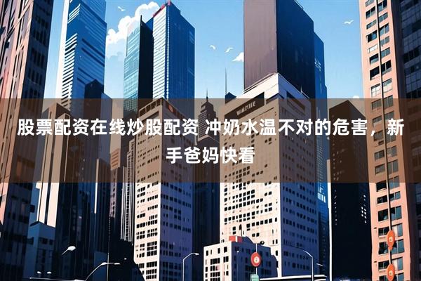 股票配资在线炒股配资 冲奶水温不对的危害，新手爸妈快看