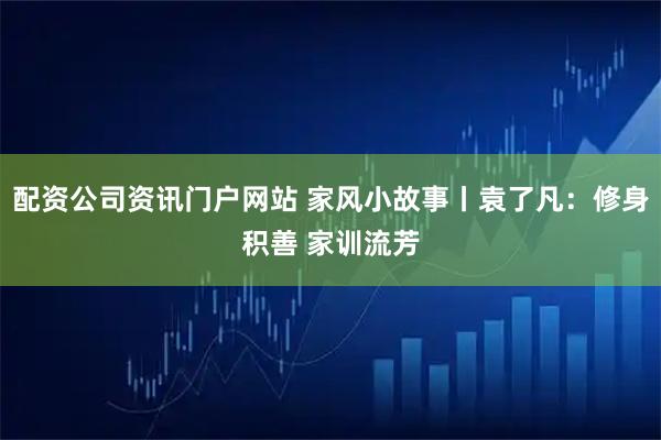 配资公司资讯门户网站 家风小故事丨袁了凡：修身积善 家训流芳